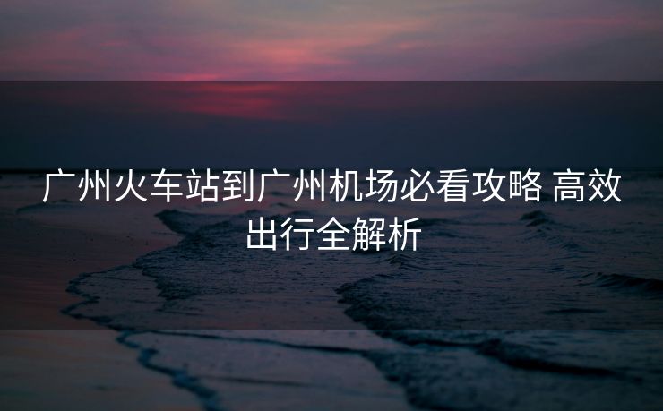 廣州火車站到廣州機場必看攻略 高效出行全解析