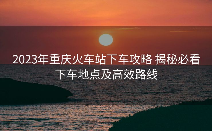 2023年重慶火車站下車攻略 揭秘必看下車地點(diǎn)及高效路線 2023年重慶火車站下車攻略 揭秘必看下車地點(diǎn)及高效路線