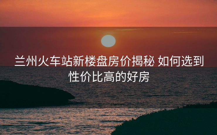 蘭州火車站新樓盤房價揭秘 如何選到性價比高的好房