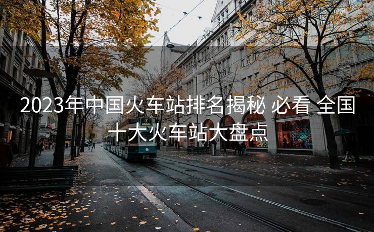 2023年中國火車站排名揭秘 必看 全國十大火車站大盤點