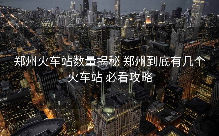 鄭州火車站數(shù)量揭秘 鄭州到底有幾個火車站 必看攻略