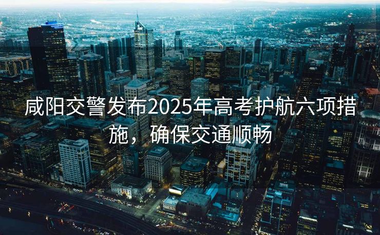 咸陽交警發(fā)布2025年高考護(hù)航六項(xiàng)措施，確保交通順暢