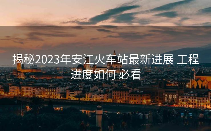 揭秘2023年安江火車站最新進展 工程進度如何 必看