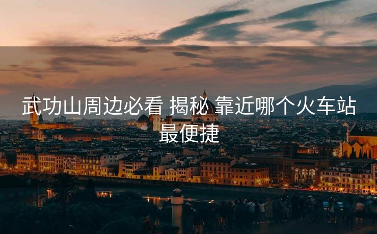 武功山周邊必看 揭秘 靠近哪個火車站最便捷