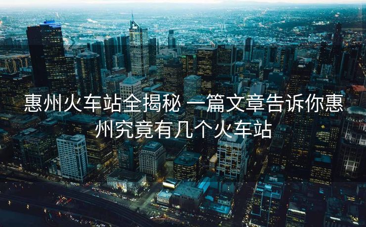 惠州火車站全揭秘 一篇文章告訴你惠州究竟有幾個(gè)火車站