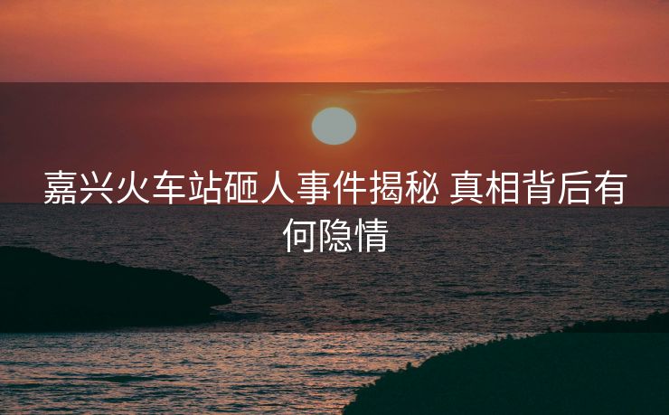 嘉興火車站砸人事件揭秘 真相背后有何隱情