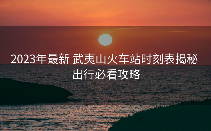 2023年最新 武夷山火車站時(shí)刻表揭秘 出行必看攻略