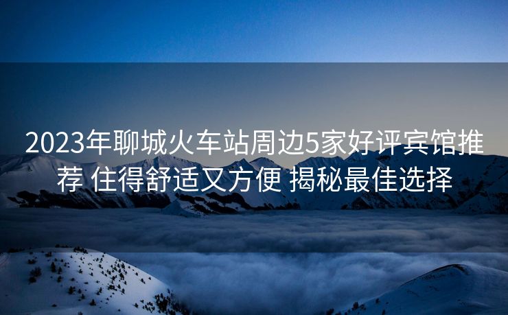 2023年聊城火車(chē)站周邊5家好評(píng)賓館推薦 住得舒適又方便 揭秘最佳選擇