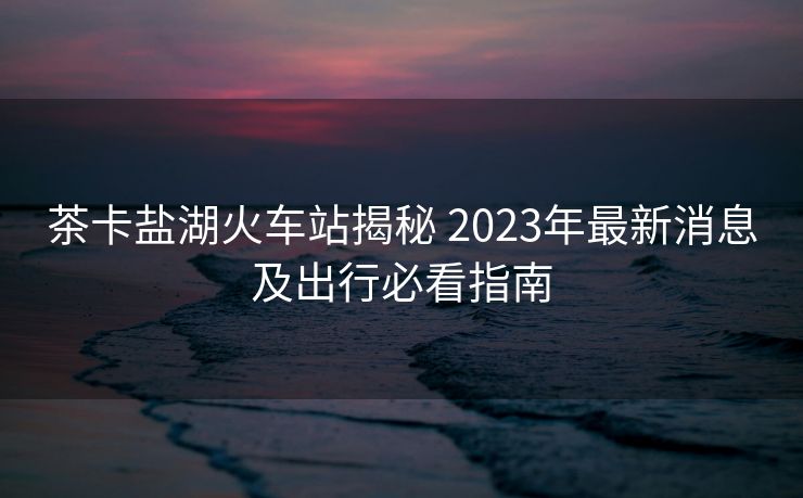 茶卡鹽湖火車站揭秘 2023年最新消息及出行必看指南 茶卡鹽湖火車站揭秘 2023年最新消息及出行必看指南