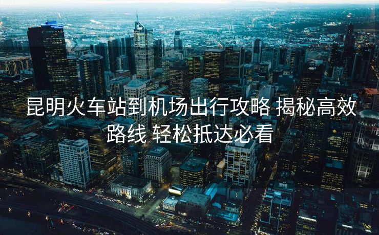 昆明火車(chē)站到機(jī)場(chǎng)出行攻略 揭秘高效路線 輕松抵達(dá)必看