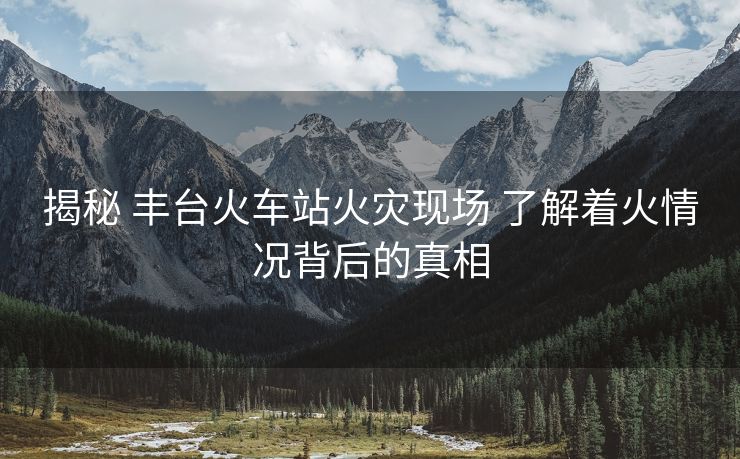 揭秘 豐臺(tái)火車站火災(zāi)現(xiàn)場 了解著火情況背后的真相