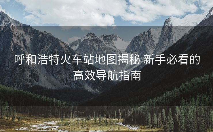 呼和浩特火車(chē)站地圖揭秘 新手必看的高效導(dǎo)航指南