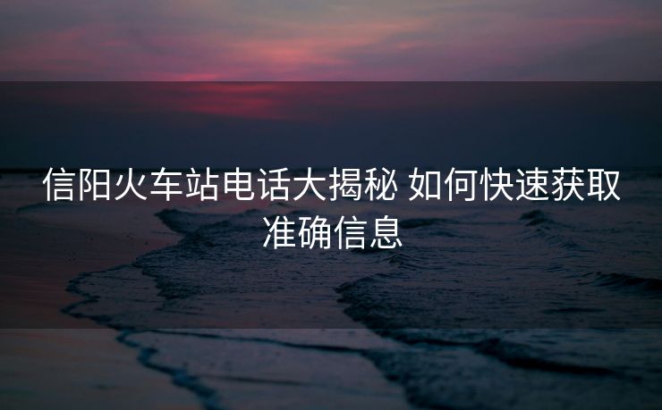 信陽火車站電話大揭秘 如何快速獲取準(zhǔn)確信息