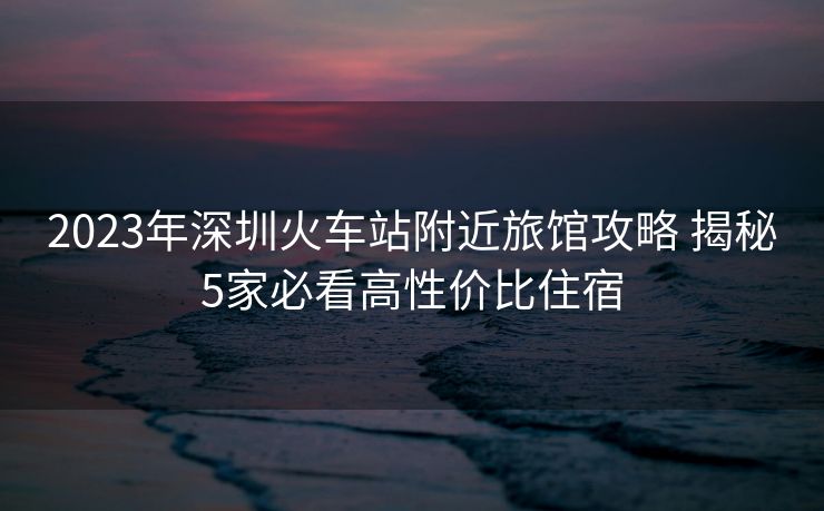 2023年深圳火車站附近旅館攻略 揭秘5家必看高性價(jià)比住宿