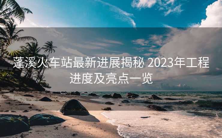 蓬溪火車站最新進展揭秘 2023年工程進度及亮點一覽