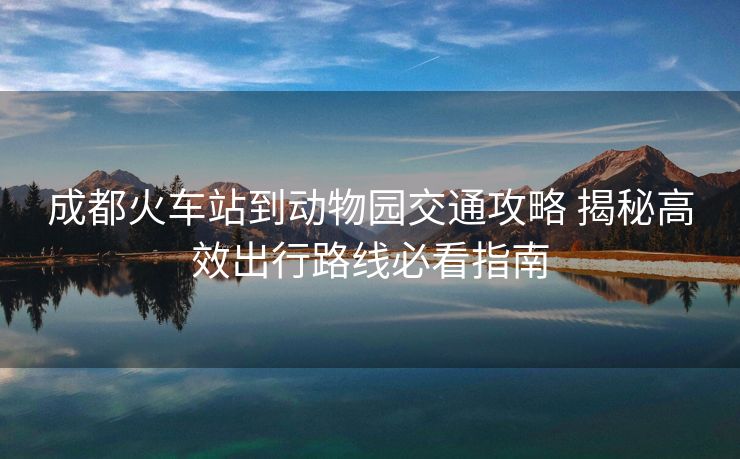 成都火車站到動(dòng)物園交通攻略 揭秘高效出行路線必看指南 成都火車站到動(dòng)物園交通攻略 揭秘高效出行路線必看指南