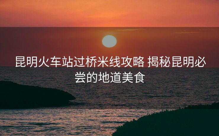 昆明火車站過橋米線攻略 揭秘昆明必嘗的地道美食