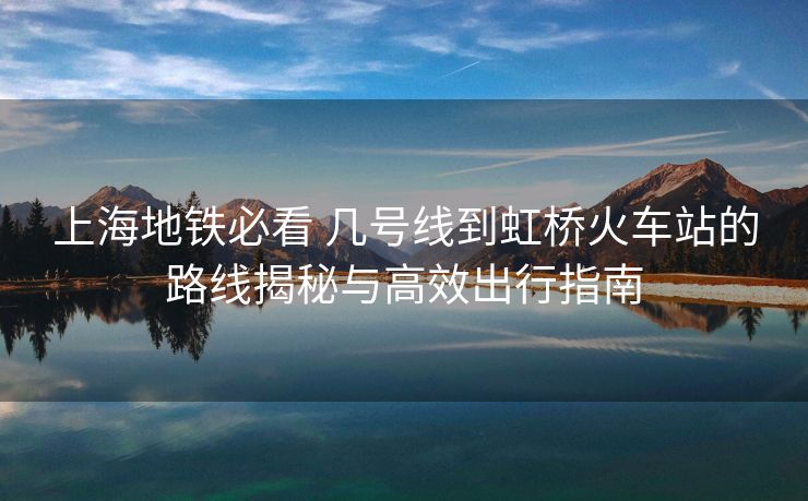 上海地鐵必看 幾號線到虹橋火車站的路線揭秘與高效出行指南