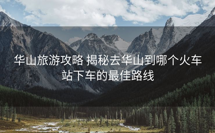 華山旅游攻略 揭秘去華山到哪個火車站下車的最佳路線 華山旅游攻略 揭秘去華山到哪個火車站下車的最佳路線
