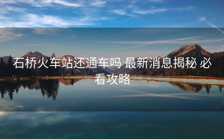 石橋火車站還通車嗎 最新消息揭秘 必看攻略