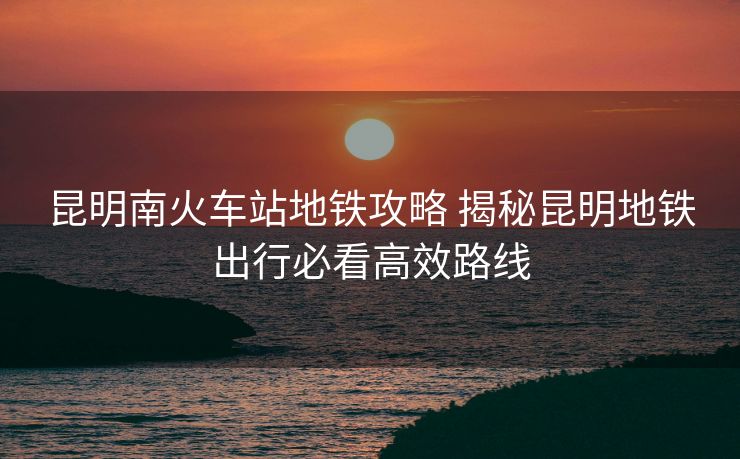 昆明南火車站地鐵攻略 揭秘昆明地鐵出行必看高效路線