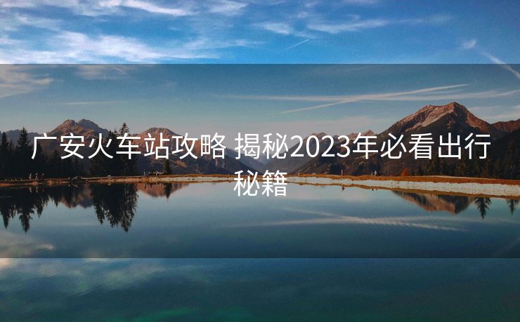 廣安火車(chē)站攻略 揭秘2023年必看出行秘籍