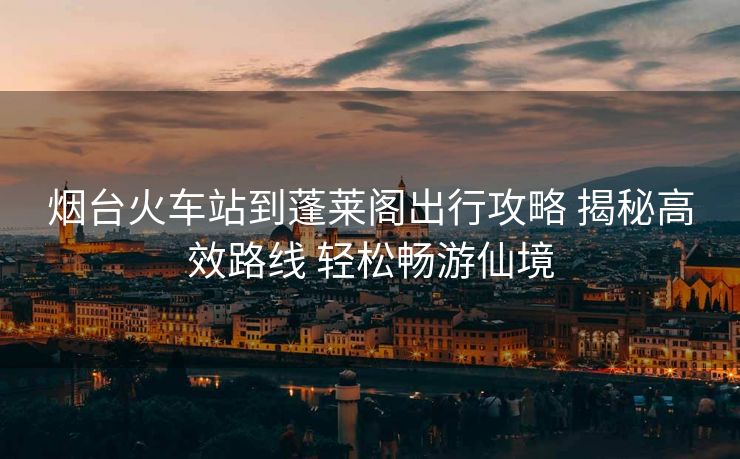 煙臺火車站到蓬萊閣出行攻略 揭秘高效路線 輕松暢游仙境