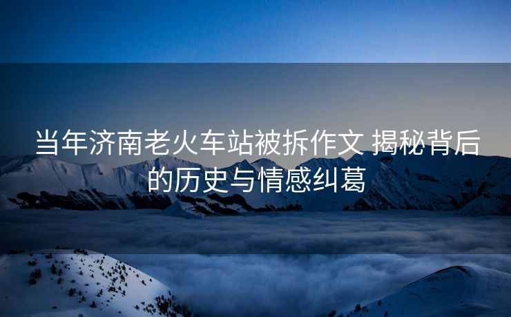 當(dāng)年濟(jì)南老火車站被拆作文 揭秘背后的歷史與情感糾葛