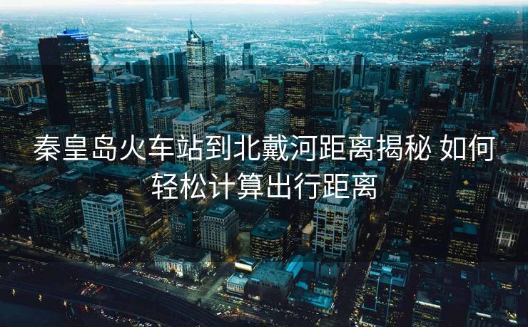 秦皇島火車站到北戴河距離揭秘 如何輕松計算出行距離