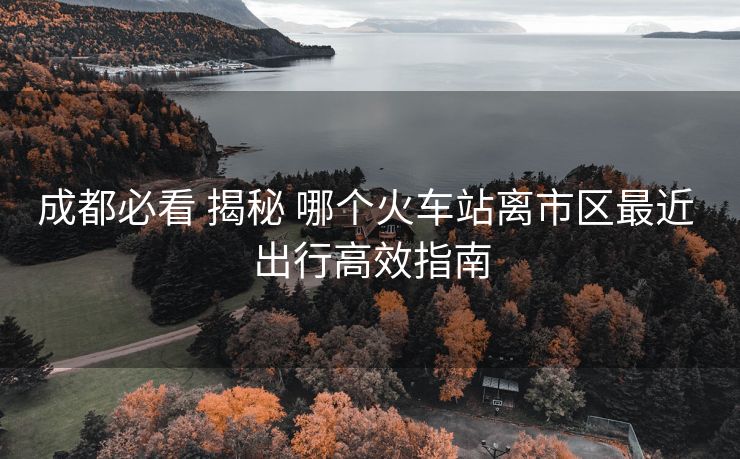 成都必看 揭秘 哪個火車站離市區(qū)最近 出行高效指南