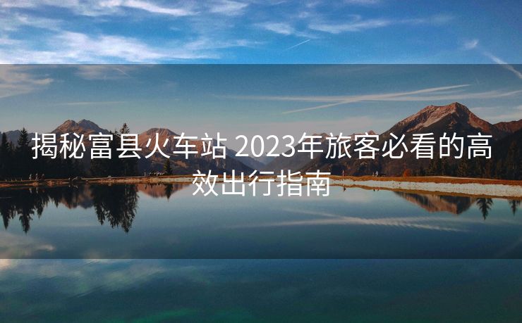 揭秘富縣火車(chē)站 2023年旅客必看的高效出行指南