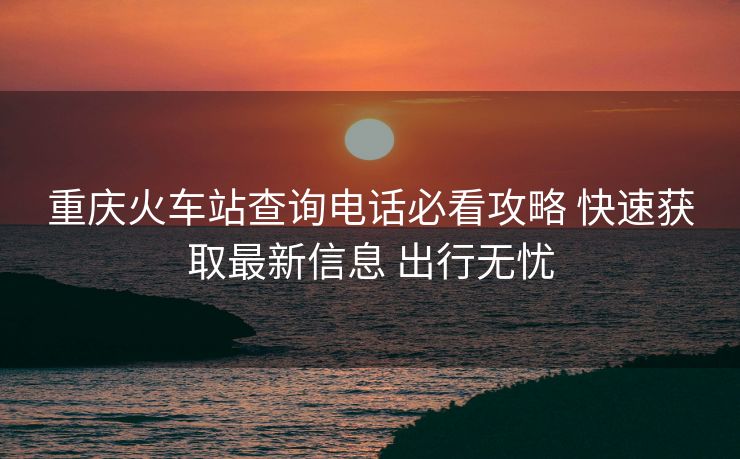 重慶火車站查詢電話必看攻略 快速獲取最新信息 出行無憂