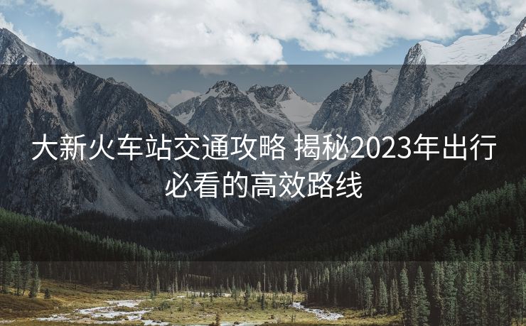 大新火車站交通攻略 揭秘2023年出行必看的高效路線