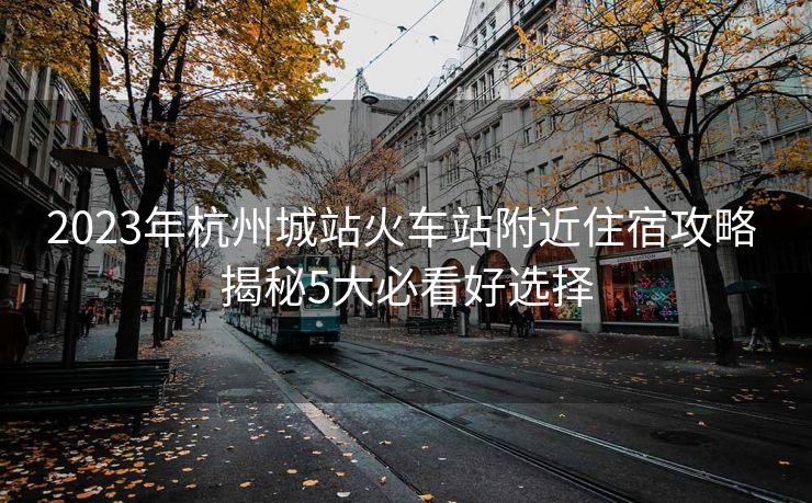2023年杭州城站火車站附近住宿攻略 揭秘5大必看好選擇