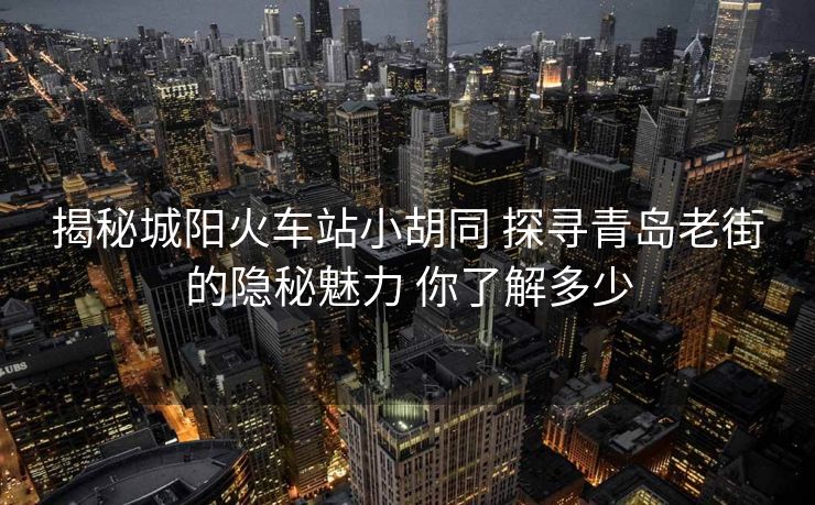 揭秘城陽火車站小胡同 探尋青島老街的隱秘魅力 你了解多少
