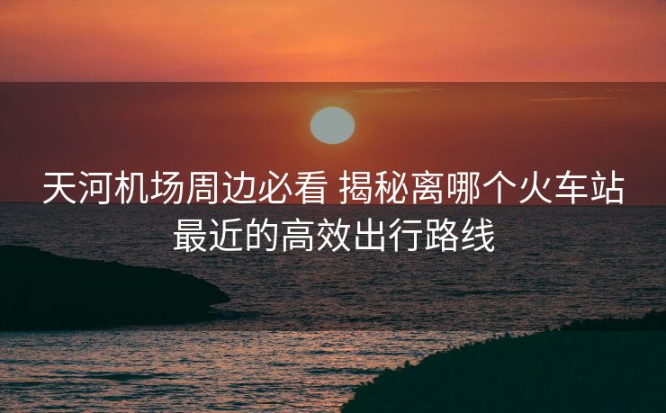 天河機(jī)場周邊必看 揭秘離哪個火車站最近的高效出行路線