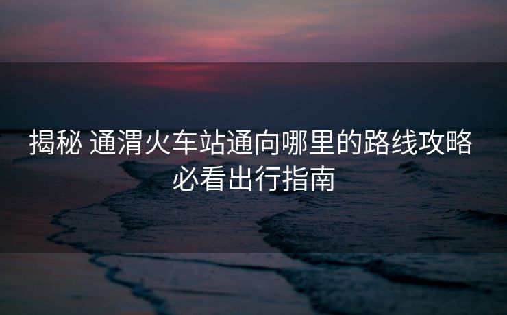 揭秘 通渭火車站通向哪里的路線攻略 必看出行指南