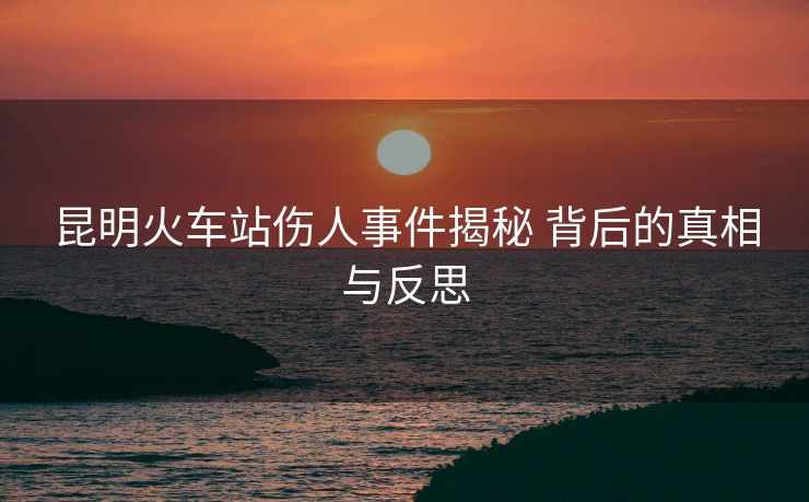 昆明火車站傷人事件揭秘 背后的真相與反思