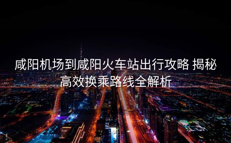 咸陽(yáng)機(jī)場(chǎng)到咸陽(yáng)火車(chē)站出行攻略 揭秘高效換乘路線全解析