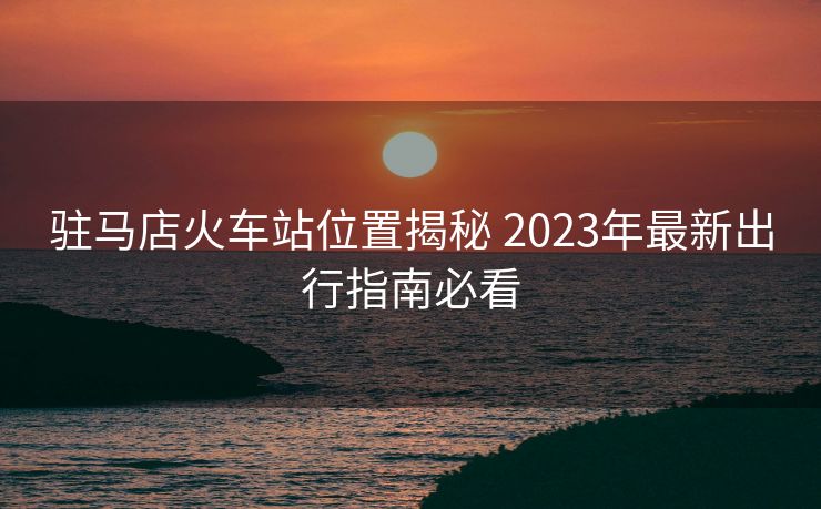 駐馬店火車站位置揭秘 2023年最新出行指南必看