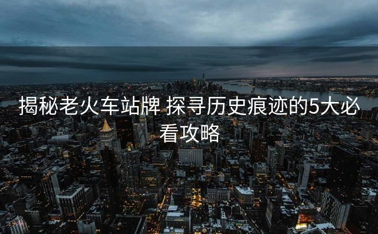 揭秘老火車(chē)站牌 探尋歷史痕跡的5大必看攻略