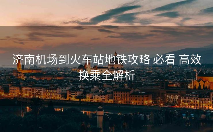 濟(jì)南機(jī)場(chǎng)到火車站地鐵攻略 必看 高效換乘全解析