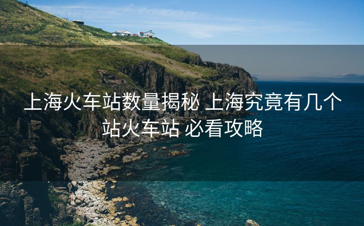 上?；疖囌緮?shù)量揭秘 上海究竟有幾個(gè)站火車站 必看攻略