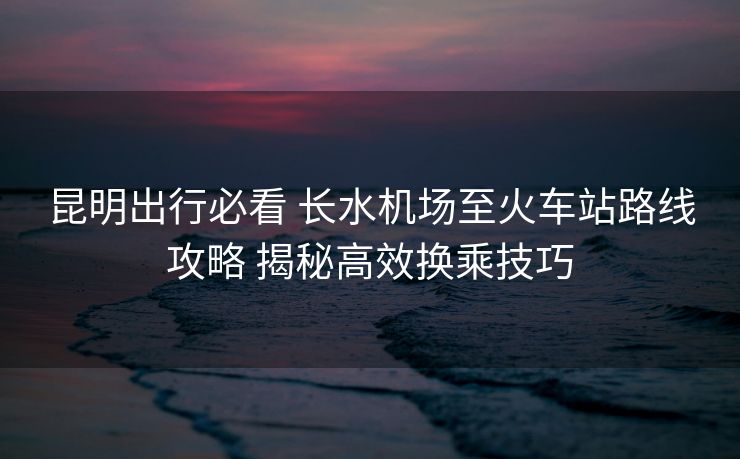 昆明出行必看 長(zhǎng)水機(jī)場(chǎng)至火車站路線攻略 揭秘高效換乘技巧