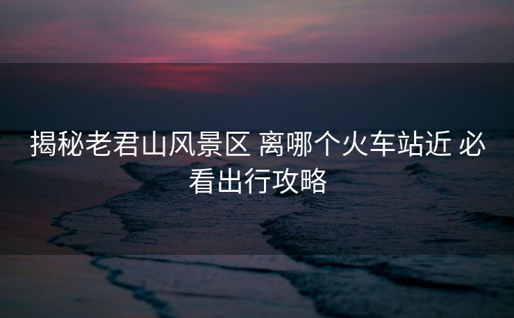 揭秘老君山風(fēng)景區(qū) 離哪個(gè)火車站近 必看出行攻略