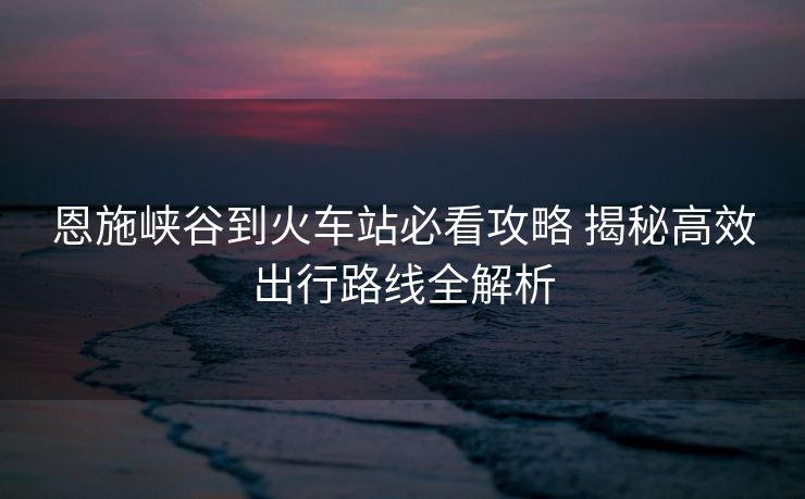 恩施峽谷到火車站必看攻略 揭秘高效出行路線全解析