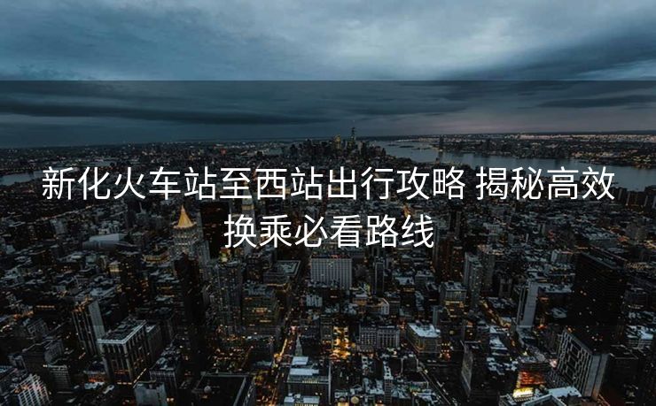 新化火車站至西站出行攻略 揭秘高效換乘必看路線