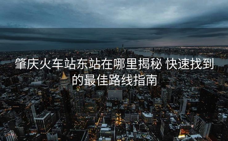 肇慶火車站東站在哪里揭秘 快速找到的最佳路線指南