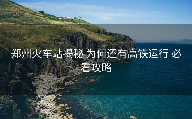 鄭州火車站揭秘 為何還有高鐵運(yùn)行 必看攻略