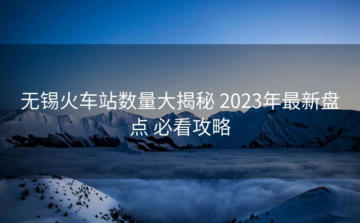 無錫火車站數(shù)量大揭秘 2023年最新盤點 必看攻略